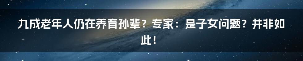 九成老年人仍在养育孙辈？专家：是子女问题？并非如此！