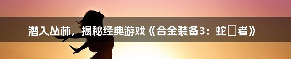 潜入丛林，揭秘经典游戏《合金装备3：蛇喰者》