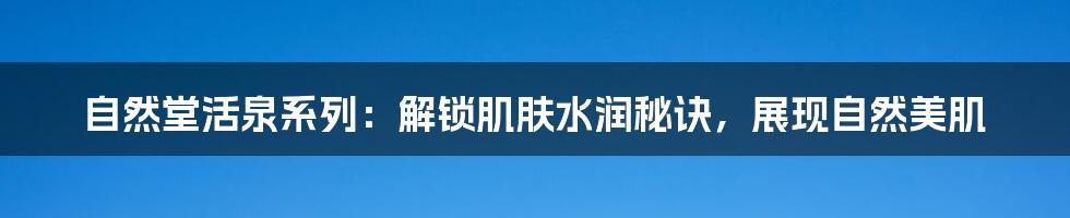 自然堂活泉系列：解锁肌肤水润秘诀，展现自然美肌