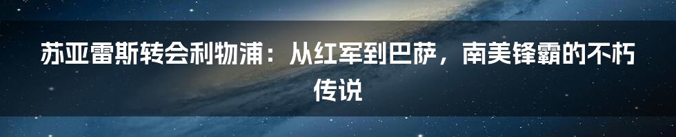 苏亚雷斯转会利物浦：从红军到巴萨，南美锋霸的不朽传说