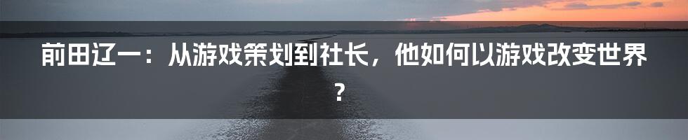 前田辽一：从游戏策划到社长，他如何以游戏改变世界？