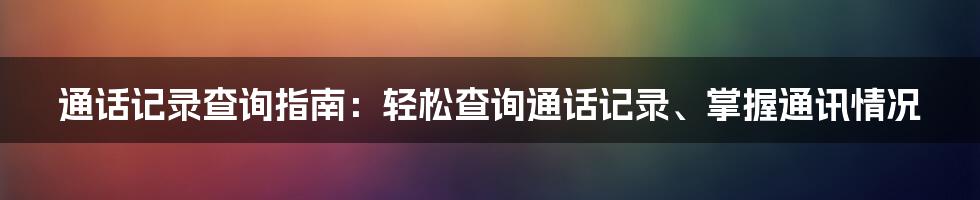 通话记录查询指南：轻松查询通话记录、掌握通讯情况