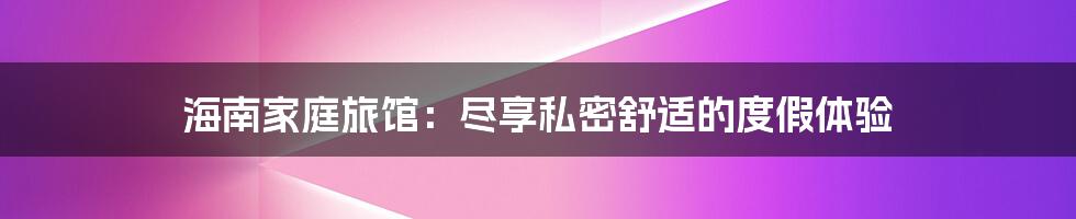 海南家庭旅馆：尽享私密舒适的度假体验