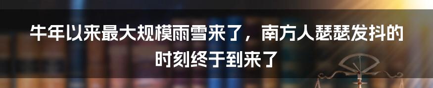 牛年以来最大规模雨雪来了，南方人瑟瑟发抖的时刻终于到来了