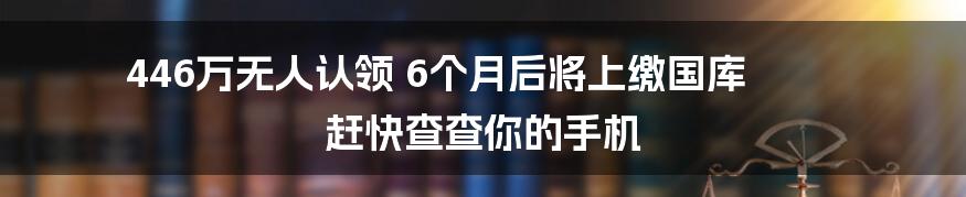 446万无人认领 6个月后将上缴国库 赶快查查你的手机