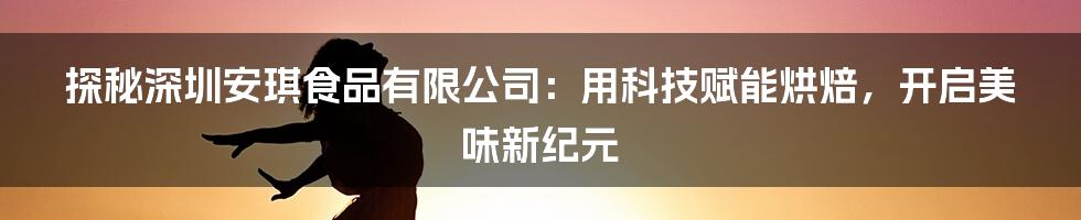 探秘深圳安琪食品有限公司：用科技赋能烘焙，开启美味新纪元