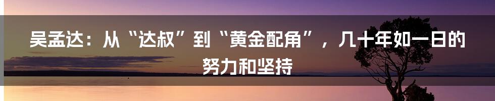 吴孟达：从“达叔”到“黄金配角”，几十年如一日的努力和坚持