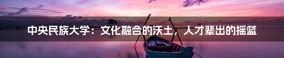 中央民族大学：文化融合的沃土，人才辈出的摇篮