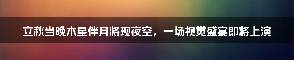 立秋当晚木星伴月将现夜空，一场视觉盛宴即将上演