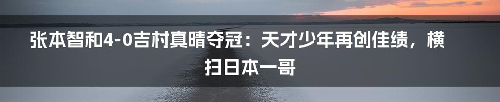 张本智和4-0吉村真晴夺冠：天才少年再创佳绩，横扫日本一哥