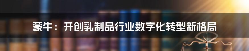 蒙牛：开创乳制品行业数字化转型新格局