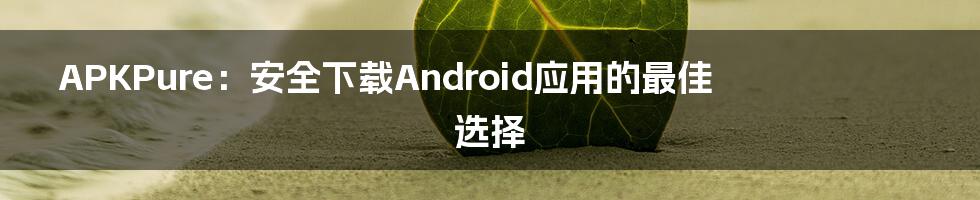 APKPure：安全下载Android应用的最佳选择