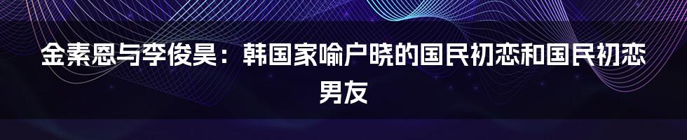 金素恩与李俊昊：韩国家喻户晓的国民初恋和国民初恋男友