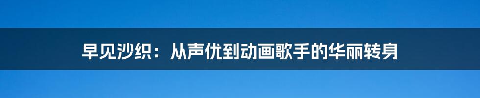 早见沙织：从声优到动画歌手的华丽转身