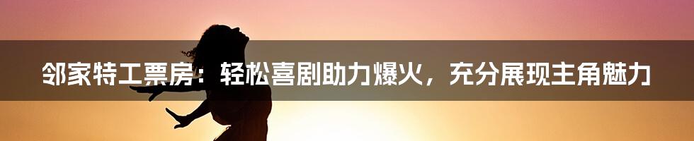 邻家特工票房：轻松喜剧助力爆火，充分展现主角魅力