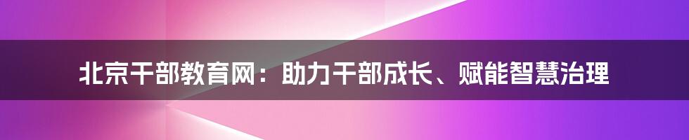 北京干部教育网：助力干部成长、赋能智慧治理