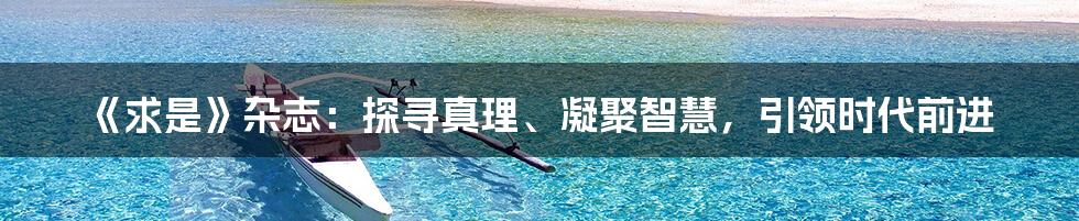 《求是》杂志：探寻真理、凝聚智慧，引领时代前进