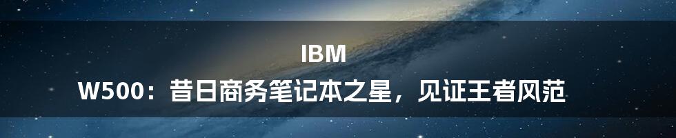 IBM W500：昔日商务笔记本之星，见证王者风范