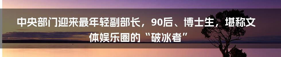 中央部门迎来最年轻副部长，90后、博士生，堪称文体娱乐圈的“破冰者”