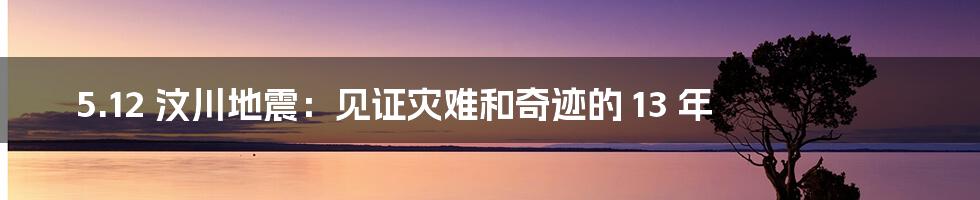 5.12 汶川地震：见证灾难和奇迹的 13 年