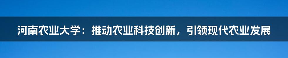 河南农业大学：推动农业科技创新，引领现代农业发展