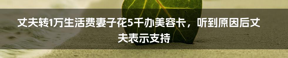 丈夫转1万生活费妻子花5千办美容卡，听到原因后丈夫表示支持