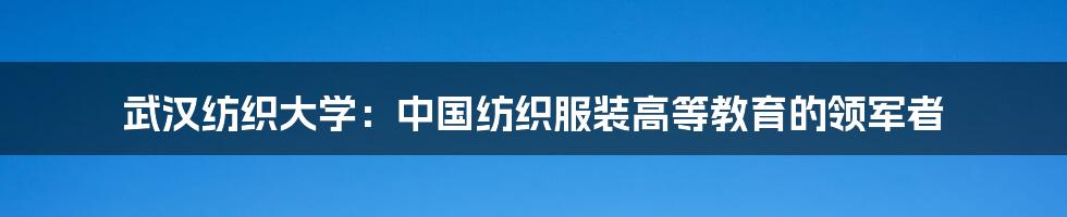 武汉纺织大学：中国纺织服装高等教育的领军者