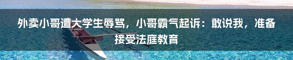 外卖小哥遭大学生辱骂，小哥霸气起诉：敢说我，准备接受法庭教育