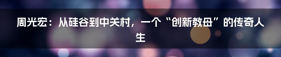 周光宏：从硅谷到中关村，一个“创新教母”的传奇人生