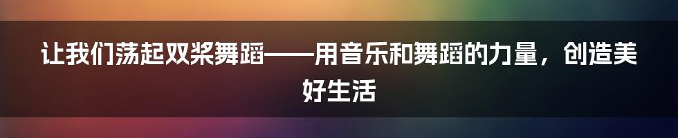 让我们荡起双桨舞蹈——用音乐和舞蹈的力量，创造美好生活