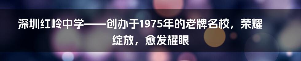 深圳红岭中学——创办于1975年的老牌名校，荣耀绽放，愈发耀眼