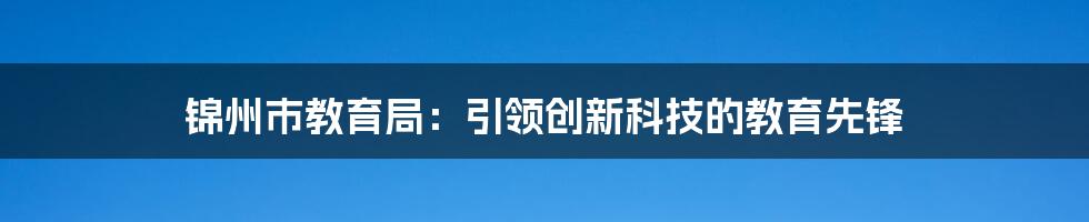 锦州市教育局：引领创新科技的教育先锋