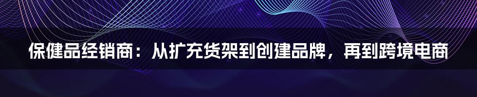 保健品经销商：从扩充货架到创建品牌，再到跨境电商