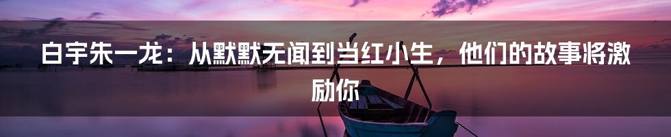 白宇朱一龙：从默默无闻到当红小生，他们的故事将激励你