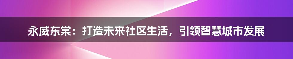 永威东棠：打造未来社区生活，引领智慧城市发展