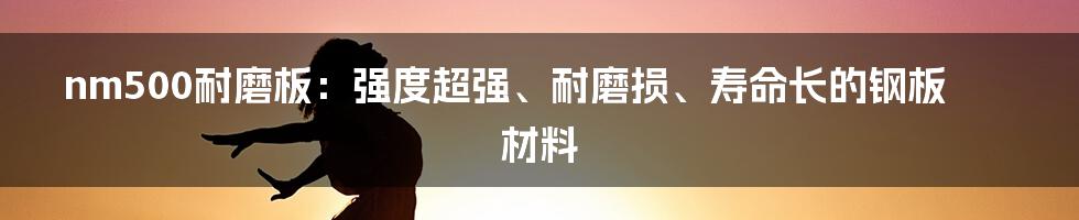 nm500耐磨板：强度超强、耐磨损、寿命长的钢板材料