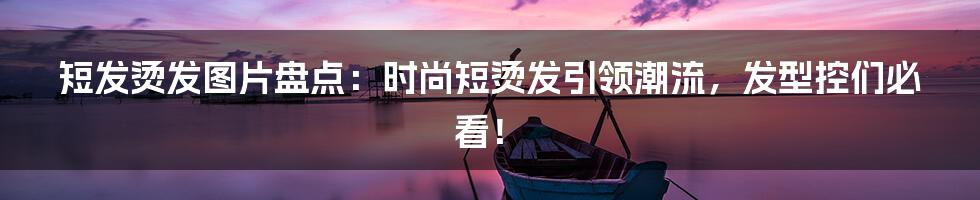 短发烫发图片盘点：时尚短烫发引领潮流，发型控们必看！