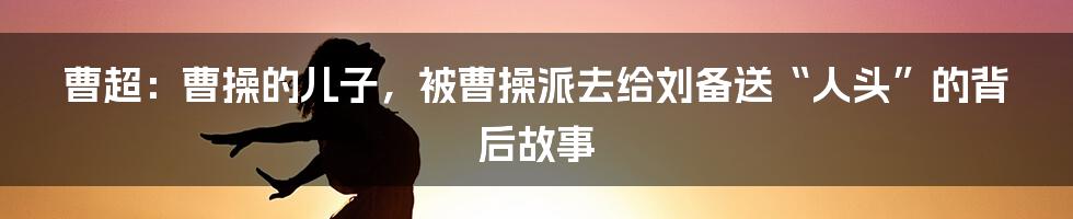 曹超：曹操的儿子，被曹操派去给刘备送“人头”的背后故事