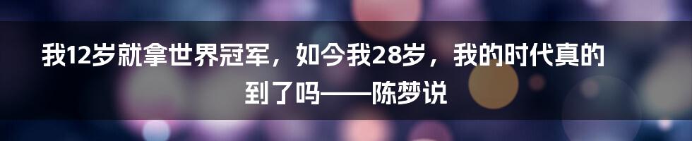 我12岁就拿世界冠军，如今我28岁，我的时代真的到了吗——陈梦说