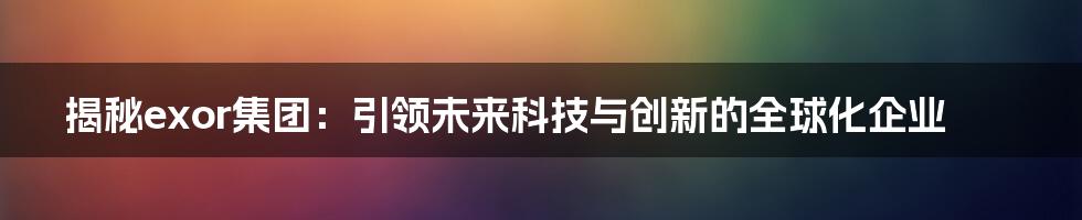 揭秘exor集团：引领未来科技与创新的全球化企业