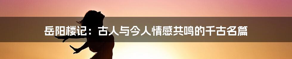 岳阳楼记：古人与今人情感共鸣的千古名篇