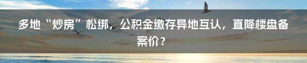 多地“炒房”松绑，公积金缴存异地互认，直降楼盘备案价？