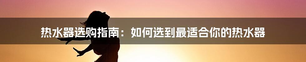 热水器选购指南：如何选到最适合你的热水器