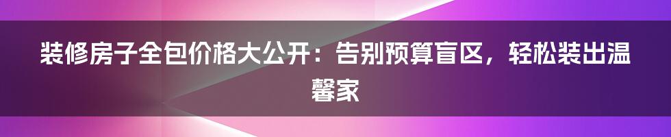 装修房子全包价格大公开：告别预算盲区，轻松装出温馨家