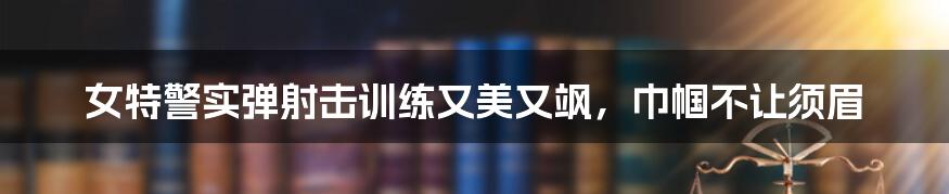 女特警实弹射击训练又美又飒，巾帼不让须眉