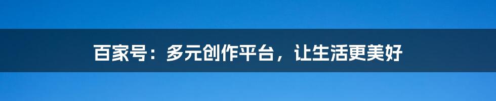 百家号：多元创作平台，让生活更美好