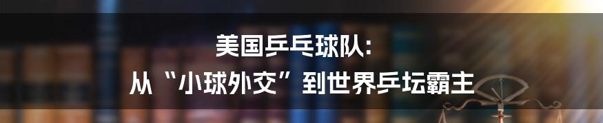 美国乒乓球队: 从“小球外交”到世界乒坛霸主