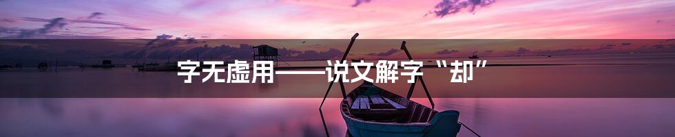 字无虚用——说文解字“却”