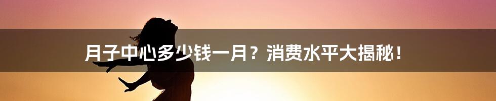 月子中心多少钱一月？消费水平大揭秘！