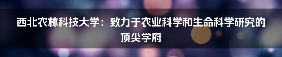 西北农林科技大学：致力于农业科学和生命科学研究的顶尖学府